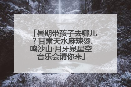 暑期带孩子去哪儿？甘肃天水麻辣烫、鸣沙山·月牙泉星空音乐会请你来
