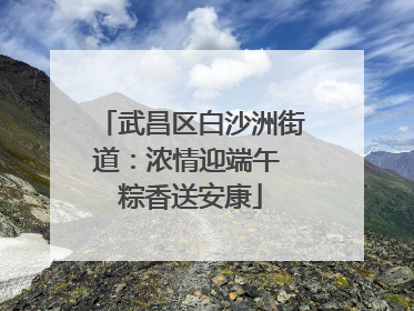 武昌区白沙洲街道：浓情迎端午 粽香送安康