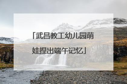 武昌教工幼儿园萌娃捏出端午记忆