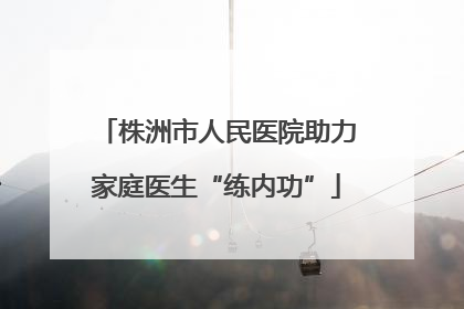 株洲市人民医院助力家庭医生“练内功”
