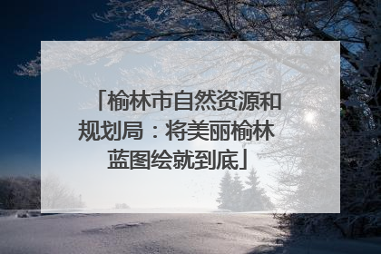 榆林市自然资源和规划局：将美丽榆林蓝图绘就到底