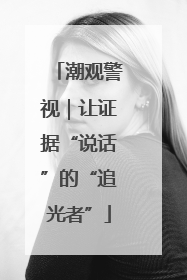 潮观警视｜让证据“说话”的“追光者”