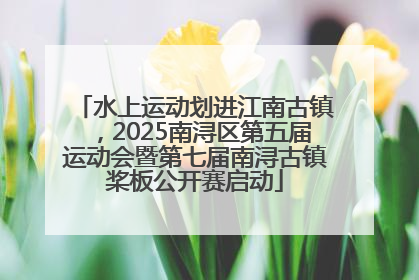 水上运动划进江南古镇，2025南浔区第五届运动会暨第七届南浔古镇桨板公开赛启动