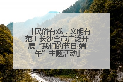 民俗有戏，文明有范！长沙全市广泛开展“我们的节日·端午”主题活动