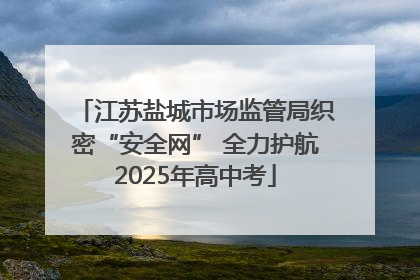 江苏盐城市场监管局织密“安全网” 全力护航2025年高中考