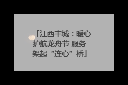 江西丰城：暖心护航龙舟节 服务架起“连心”桥