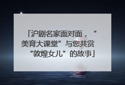 沪剧名家面对面，“美育大课堂”与您共赏“敦煌女儿”的故事