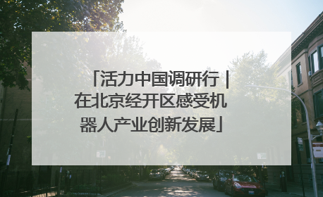 活力中国调研行｜在北京经开区感受机器人产业创新发展