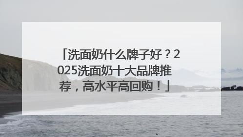 洗面奶什么牌子好？2025洗面奶十大品牌推荐，高水平高回购！
