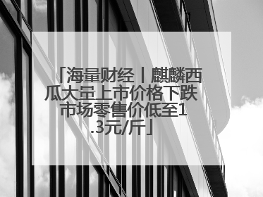 海量财经丨麒麟西瓜大量上市价格下跌 市场零售价低至1.3元/斤