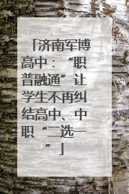 济南军博高中：“职普融通”让学生不再纠结高中、中职“二选一”