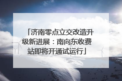 济南零点立交改造升级新进展：南向东收费站即将开通试运行