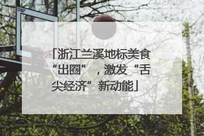 浙江兰溪地标美食“出圈”，激发“舌尖经济”新动能