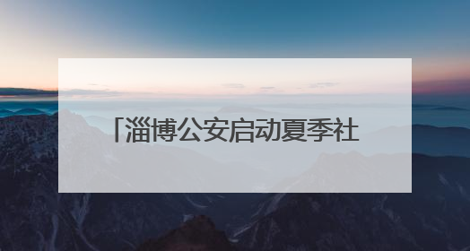淄博公安启动夏季社会治安清查行动 当好平安“守夜人”