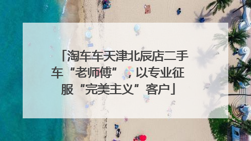 淘车车天津北辰店二手车“老师傅”，以专业征服“完美主义”客户