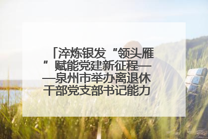 淬炼银发“领头雁”赋能党建新征程——泉州市举办离退休干部党支部书记能力建设专题培训