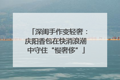 深闺手作变轻奢：庆阳香包在快消浪潮中守住“慢奢侈”