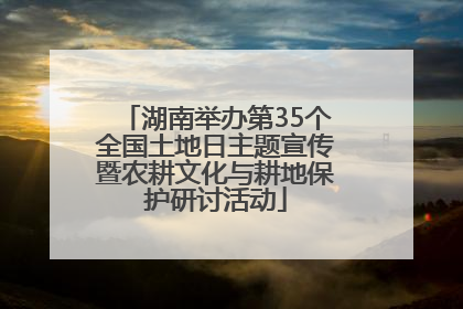 湖南举办第35个全国土地日主题宣传暨农耕文化与耕地保护研讨活动