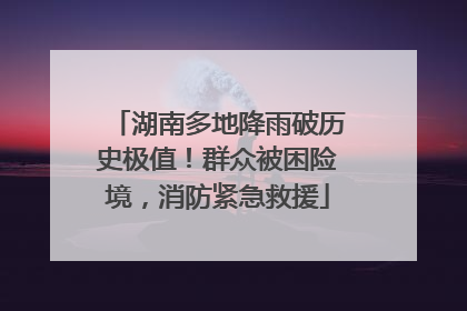 湖南多地降雨破历史极值！群众被困险境，消防紧急救援