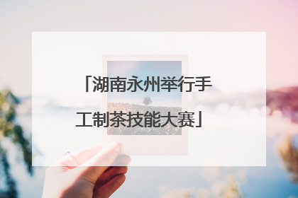 湖南永州举行手工制茶技能大赛