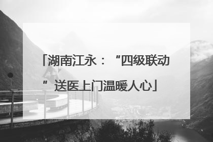 湖南江永：“四级联动”送医上门温暖人心