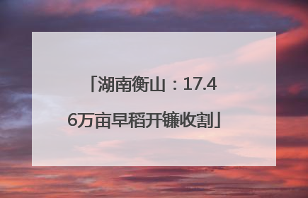 湖南衡山：17.46万亩早稻开镰收割