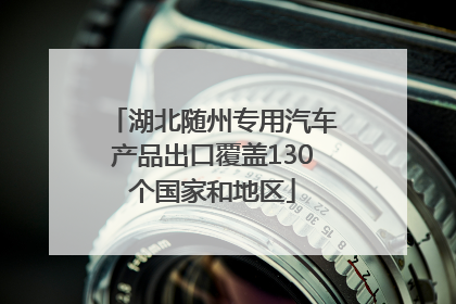 湖北随州专用汽车产品出口覆盖130个国家和地区