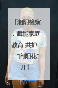 湘阴检察：赋能家庭教育 共护“向阳花”开