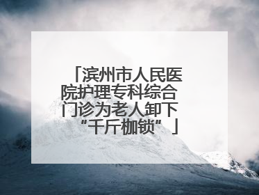 滨州市人民医院护理专科综合门诊为老人卸下“千斤枷锁”