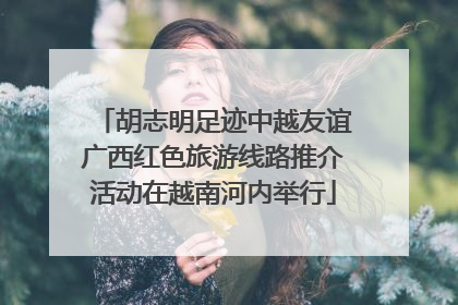 胡志明足迹中越友谊广西红色旅游线路推介活动在越南河内举行