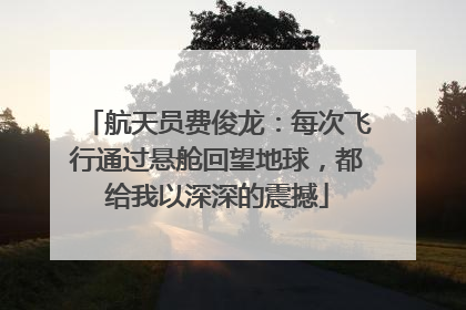 航天员费俊龙：每次飞行通过悬舱回望地球，都给我以深深的震撼