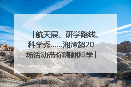 航天展、研学路线、科学秀……湘潭超20场活动带你嗨翻科学
