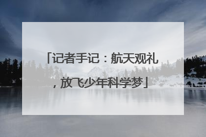 记者手记：航天观礼，放飞少年科学梦