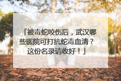 被毒蛇咬伤后，武汉哪些医院可打抗蛇毒血清？这份名录请收好！