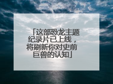 这部恐龙主题纪录片已上线，将刷新你对史前巨兽的认知