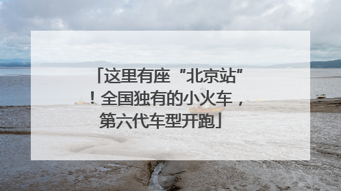 这里有座“北京站”！全国独有的小火车，第六代车型开跑