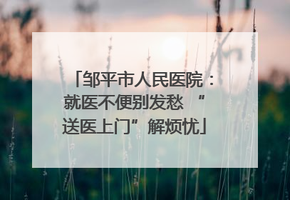 邹平市人民医院：就医不便别发愁 “送医上门”解烦忧