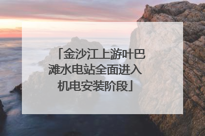金沙江上游叶巴滩水电站全面进入机电安装阶段