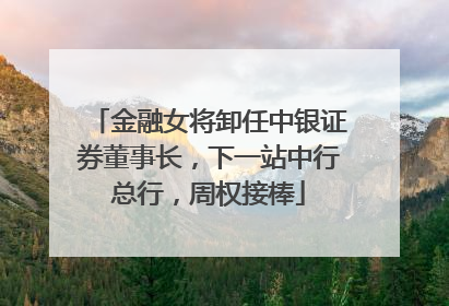 金融女将卸任中银证券董事长，下一站中行总行，周权接棒
