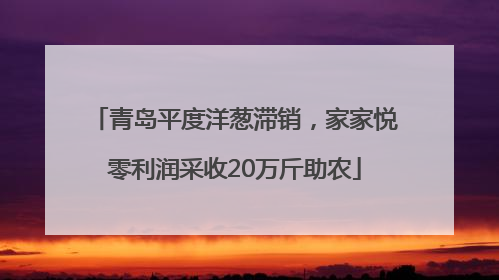 青岛平度洋葱滞销，家家悦零利润采收20万斤助农