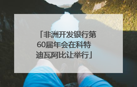 非洲开发银行第60届年会在科特迪瓦阿比让举行
