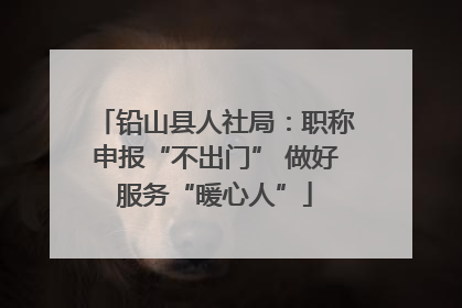 铅山县人社局：职称申报“不出门” 做好服务“暖心人”