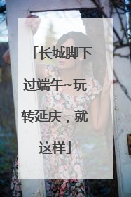长城脚下过端午~玩转延庆，就这样