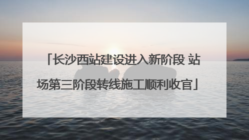 长沙西站建设进入新阶段 站场第三阶段转线施工顺利收官