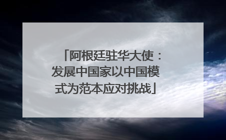 阿根廷驻华大使：发展中国家以中国模式为范本应对挑战