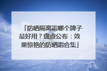防晒隔离霜哪个牌子最好用？盘点公布：效果惊艳的防晒霜合集