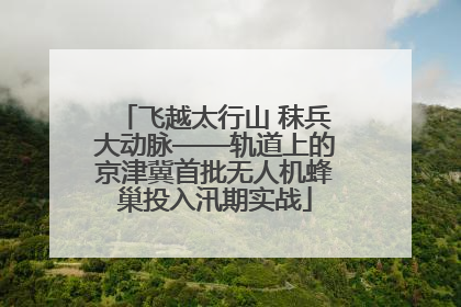 飞越太行山 秣兵大动脉——轨道上的京津冀首批无人机蜂巢投入汛期实战