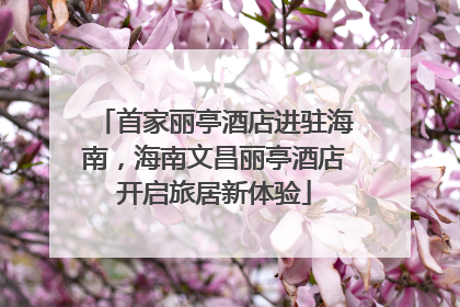 首家丽亭酒店进驻海南，海南文昌丽亭酒店开启旅居新体验