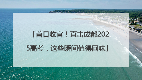 首日收官！直击成都2025高考，这些瞬间值得回味