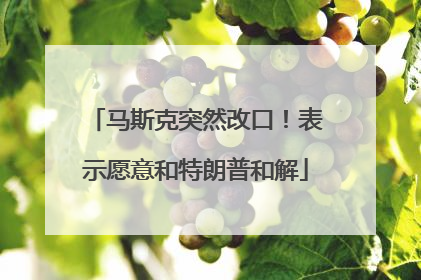马斯克突然改口！表示愿意和特朗普和解